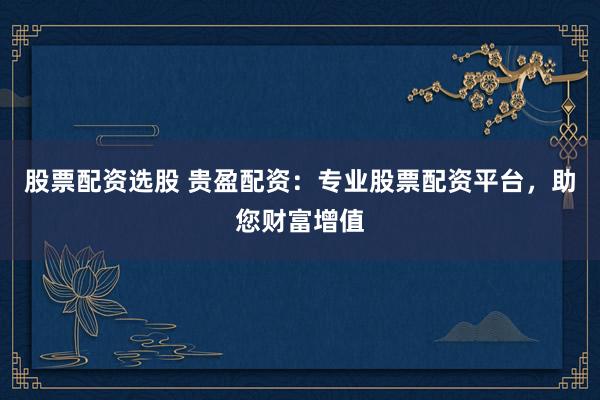 股票配资选股 贵盈配资：专业股票配资平台，助您财富增值