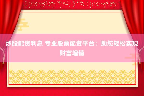 炒股配资利息 专业股票配资平台：助您轻松实现财富增值