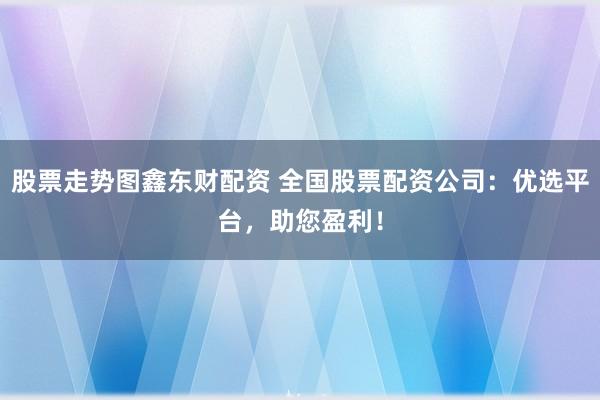 股票走势图鑫东财配资 全国股票配资公司：优选平台，助您盈利！