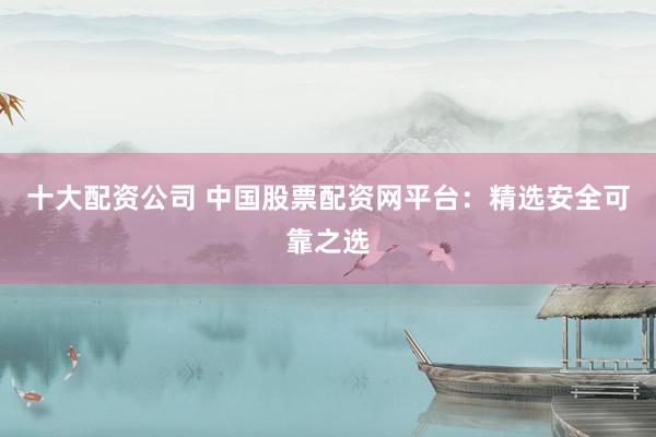 十大配资公司 中国股票配资网平台：精选安全可靠之选