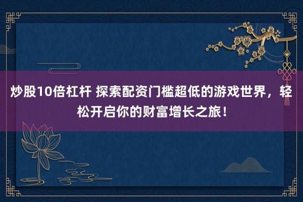 炒股10倍杠杆 探索配资门槛超低的游戏世界，轻松开启你的财富增长之旅！
