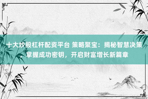 十大炒股杠杆配资平台 策略聚宝：揭秘智慧决策，掌握成功密钥，开启财富增长新篇章