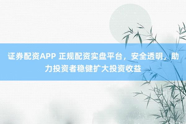 证券配资APP 正规配资实盘平台，安全透明，助力投资者稳健扩大投资收益