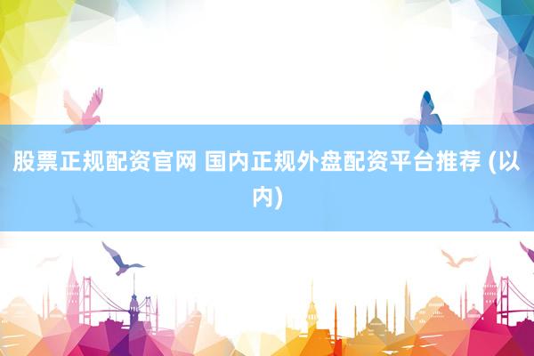 股票正规配资官网 国内正规外盘配资平台推荐 (以内)