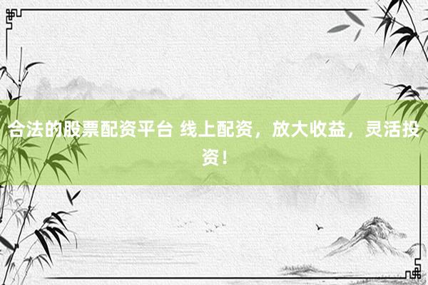 合法的股票配资平台 线上配资，放大收益，灵活投资！