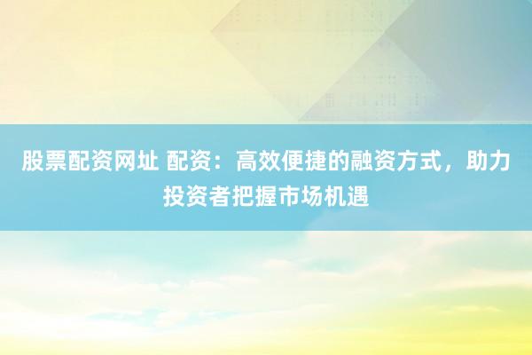 股票配资网址 配资：高效便捷的融资方式，助力投资者把握市场机遇
