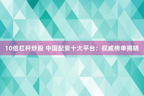 10倍杠杆炒股 中国配资十大平台：权威榜单揭晓