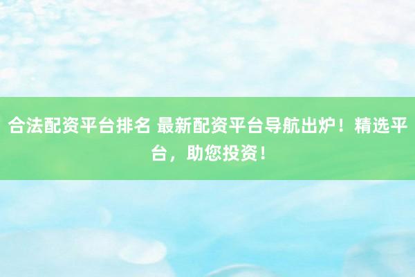 合法配资平台排名 最新配资平台导航出炉！精选平台，助您投资！
