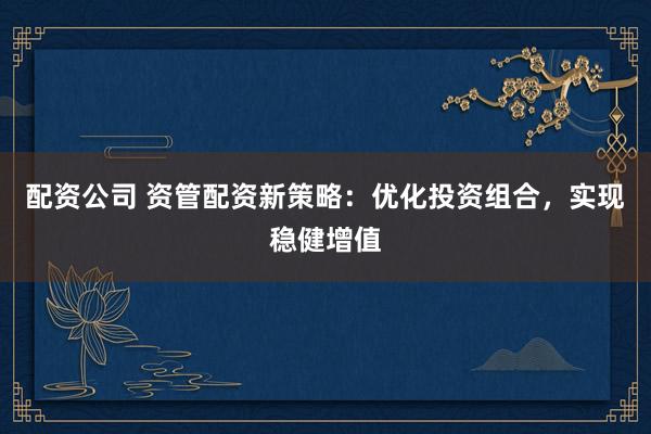 配资公司 资管配资新策略：优化投资组合，实现稳健增值