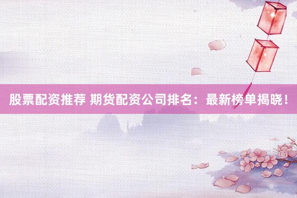 股票配资推荐 期货配资公司排名：最新榜单揭晓！