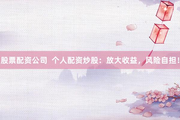 股票配资公司  个人配资炒股：放大收益，风险自担！