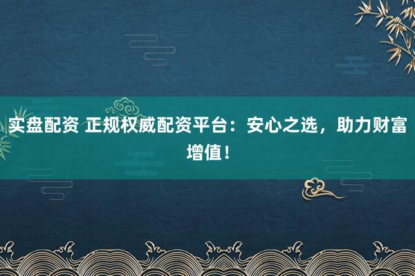 实盘配资 正规权威配资平台：安心之选，助力财富增值！