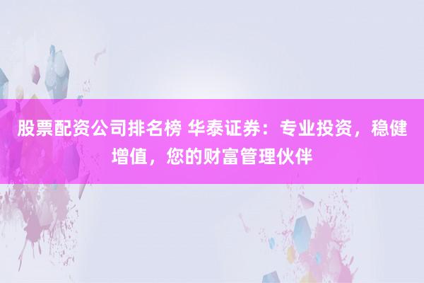 股票配资公司排名榜 华泰证券：专业投资，稳健增值，您的财富管理伙伴