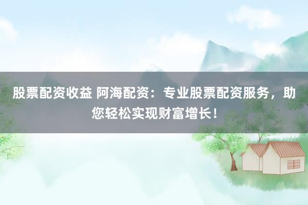 股票配资收益 阿海配资：专业股票配资服务，助您轻松实现财富增长！