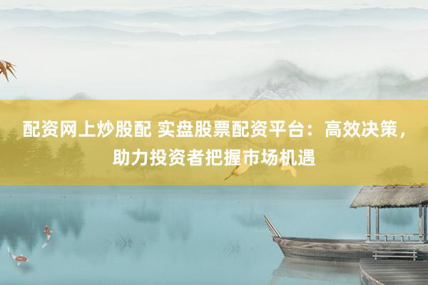 配资网上炒股配 实盘股票配资平台：高效决策，助力投资者把握市场机遇