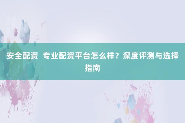安全配资  专业配资平台怎么样？深度评测与选择指南