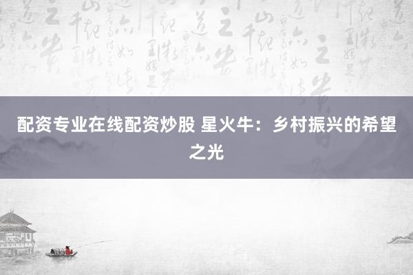 配资专业在线配资炒股 星火牛：乡村振兴的希望之光