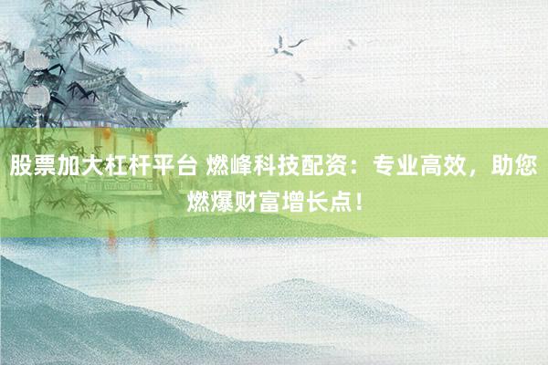 股票加大杠杆平台 燃峰科技配资：专业高效，助您燃爆财富增长点！