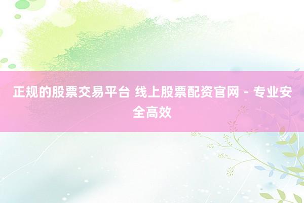 正规的股票交易平台 线上股票配资官网 - 专业安全高效