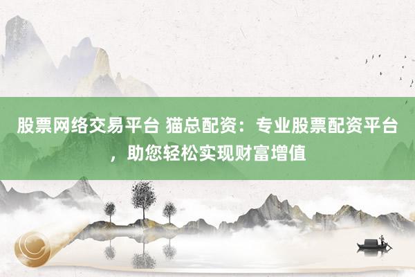 股票网络交易平台 猫总配资：专业股票配资平台，助您轻松实现财富增值