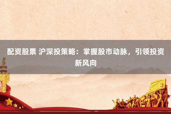 配资股票 沪深投策略：掌握股市动脉，引领投资新风向