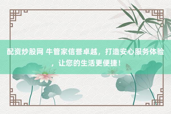 配资炒股网 牛管家信誉卓越，打造安心服务体验，让您的生活更便捷！