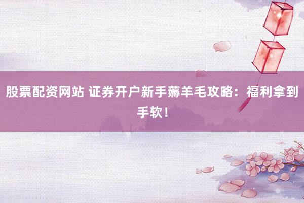 股票配资网站 证券开户新手薅羊毛攻略：福利拿到手软！