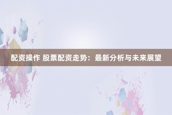 配资操作 股票配资走势：最新分析与未来展望