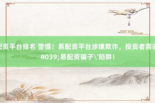 国内配资平台排名 警惕！易配资平台涉嫌欺诈，投资者需谨防'易配资骗子'陷阱！