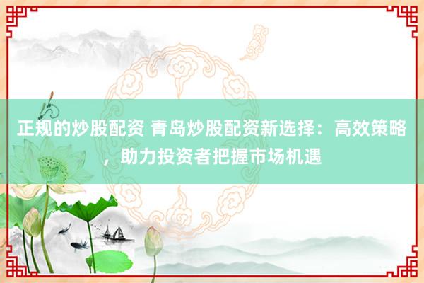 正规的炒股配资 青岛炒股配资新选择：高效策略，助力投资者把握市场机遇