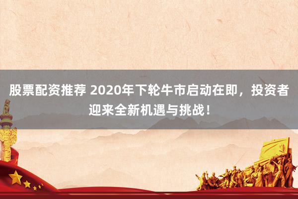 股票配资推荐 2020年下轮牛市启动在即，投资者迎来全新机遇与挑战！