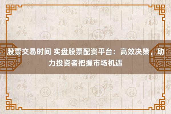 股票交易时间 实盘股票配资平台：高效决策，助力投资者把握市场机遇
