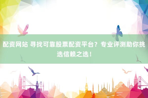 配资网站 寻找可靠股票配资平台？专业评测助你挑选信赖之选！