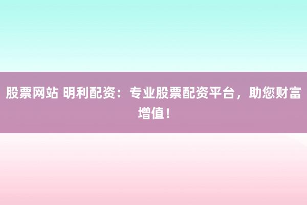 股票网站 明利配资：专业股票配资平台，助您财富增值！
