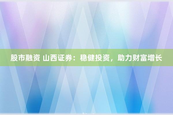 股市融资 山西证券：稳健投资，助力财富增长