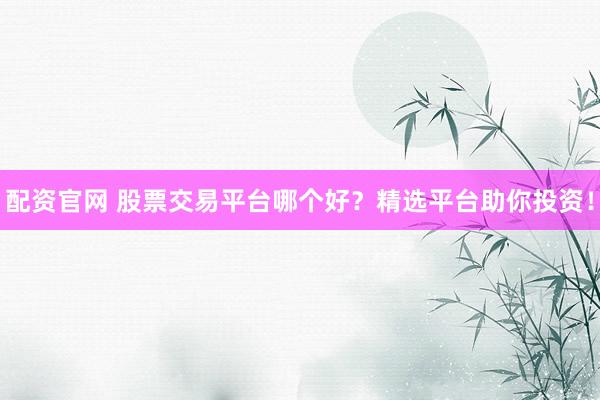 配资官网 股票交易平台哪个好？精选平台助你投资！