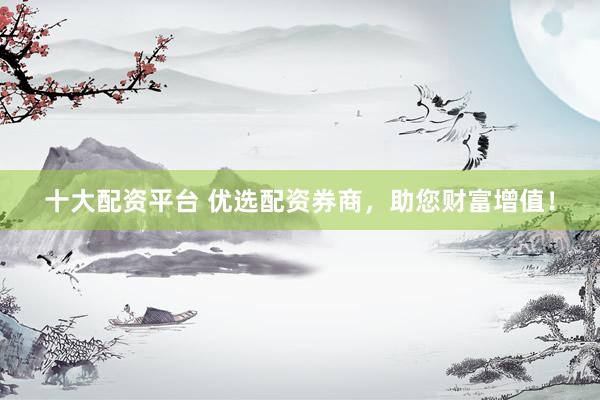 十大配资平台 优选配资券商，助您财富增值！