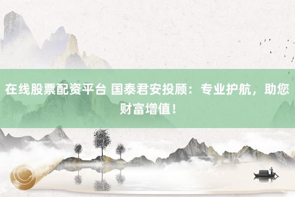 在线股票配资平台 国泰君安投顾：专业护航，助您财富增值！