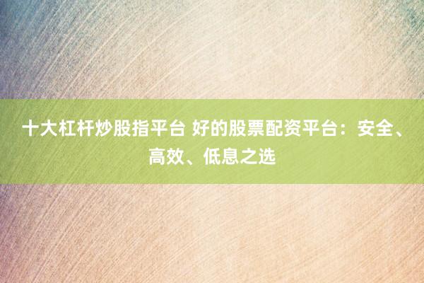 十大杠杆炒股指平台 好的股票配资平台：安全、高效、低息之选
