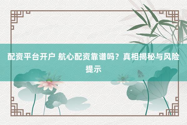 配资平台开户 航心配资靠谱吗？真相揭秘与风险提示