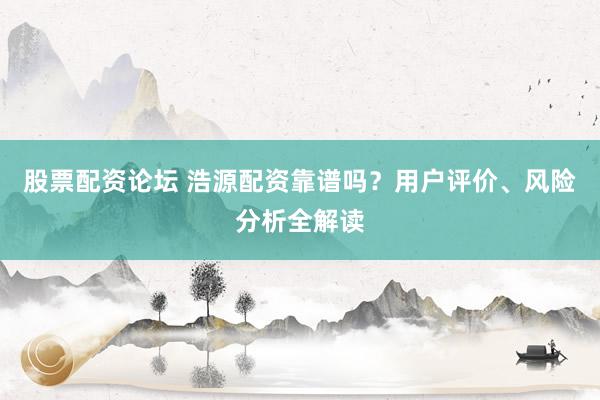 股票配资论坛 浩源配资靠谱吗？用户评价、风险分析全解读