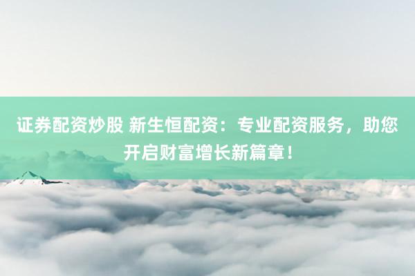 证券配资炒股 新生恒配资：专业配资服务，助您开启财富增长新篇章！