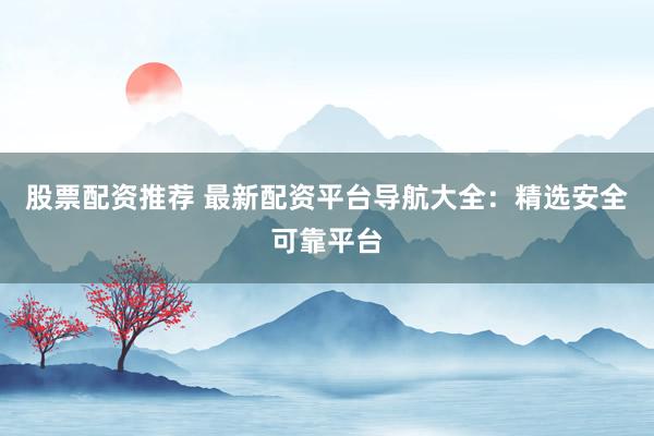 股票配资推荐 最新配资平台导航大全：精选安全可靠平台