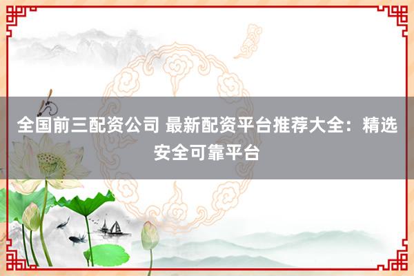 全国前三配资公司 最新配资平台推荐大全：精选安全可靠平台