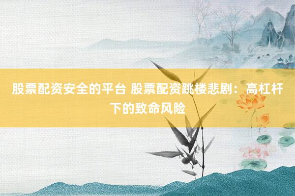 股票配资安全的平台 股票配资跳楼悲剧：高杠杆下的致命风险