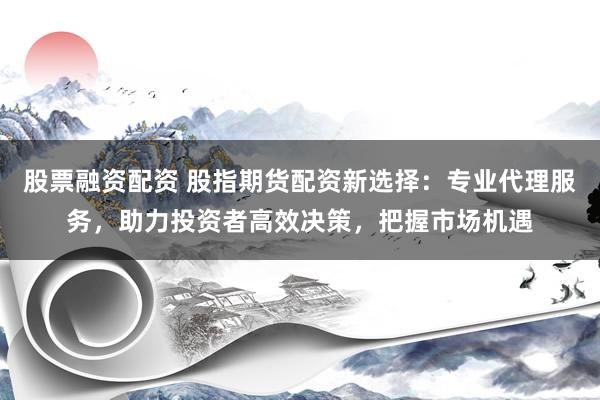 股票融资配资 股指期货配资新选择：专业代理服务，助力投资者高效决策，把握市场机遇