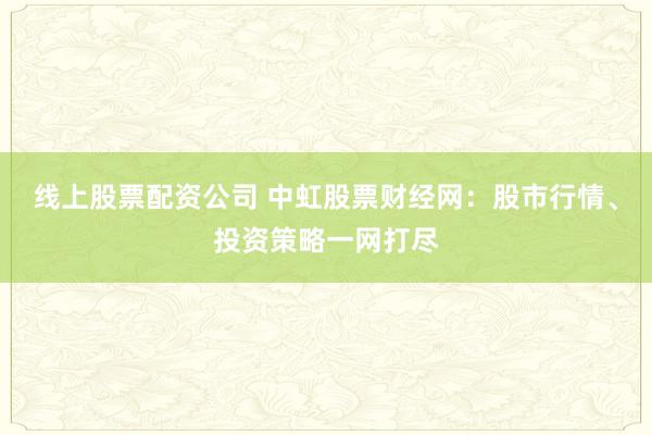 线上股票配资公司 中虹股票财经网：股市行情、投资策略一网打尽