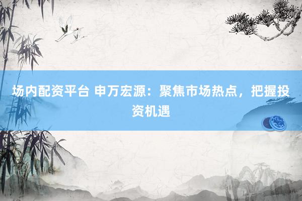 场内配资平台 申万宏源：聚焦市场热点，把握投资机遇