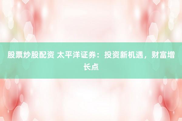 股票炒股配资 太平洋证券：投资新机遇，财富增长点