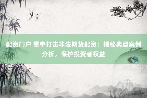 配资门户 重拳打击非法期货配资：揭秘典型案例分析，保护投资者权益